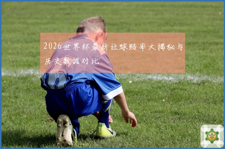 2026世界杯最新让球赔率大揭秘与历史数据对比