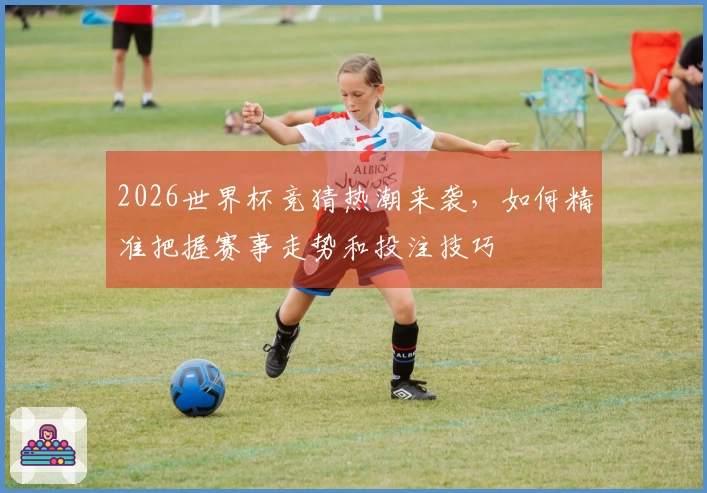 2026世界杯竞猜热潮来袭，如何精准把握赛事走势和投注技巧