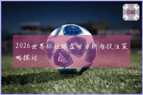 2026世界杯让球盘口分析与投注策略探讨