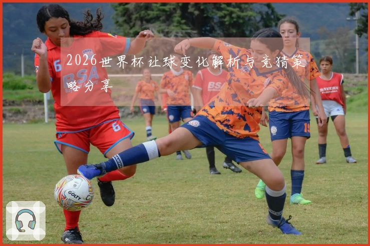 2026世界杯让球变化解析与竞猜策略分享