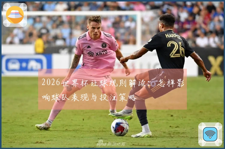 2026世界杯让球规则解读：怎样影响球队表现与投注策略